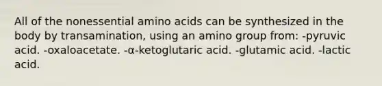 All of the nonessential amino acids can be synthesized in the body by transamination, using an amino group from: -pyruvic acid. -oxaloacetate. -α-ketoglutaric acid. -glutamic acid. -lactic acid.