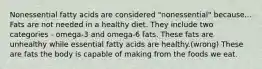 Nonessential fatty acids are considered "nonessential" because... Fats are not needed in a healthy diet. They include two categories - omega-3 and omega-6 fats. These fats are unhealthy while essential fatty acids are healthy.(wrong) These are fats the body is capable of making from the foods we eat.