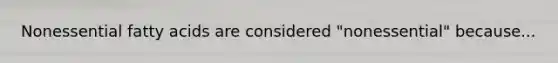 Nonessential fatty acids are considered "nonessential" because...