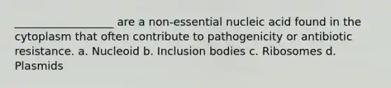 __________________ are a non-essential nucleic acid found in the cytoplasm that often contribute to pathogenicity or antibiotic resistance. a. Nucleoid b. Inclusion bodies c. Ribosomes d. Plasmids