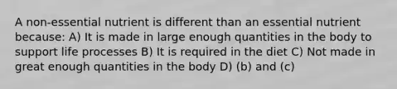 A non-essential nutrient is different than an essential nutrient because: A) It is made in large enough quantities in the body to support life processes B) It is required in the diet C) Not made in great enough quantities in the body D) (b) and (c)