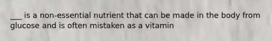 ___ is a non-essential nutrient that can be made in the body from glucose and is often mistaken as a vitamin