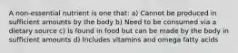 A non-essential nutrient is one that: a) Cannot be produced in sufficient amounts by the body b) Need to be consumed via a dietary source c) Is found in food but can be made by the body in sufficient amounts d) Includes vitamins and omega fatty acids