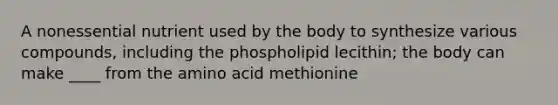 A nonessential nutrient used by the body to synthesize various compounds, including the phospholipid lecithin; the body can make ____ from the amino acid methionine