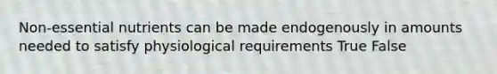 Non-essential nutrients can be made endogenously in amounts needed to satisfy physiological requirements True False