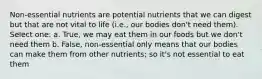 Non-essential nutrients are potential nutrients that we can digest but that are not vital to life (i.e., our bodies don't need them). Select one: a. True, we may eat them in our foods but we don't need them b. False, non-essential only means that our bodies can make them from other nutrients; so it's not essential to eat them