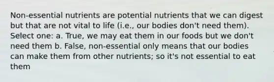 Non-essential nutrients are potential nutrients that we can digest but that are not vital to life (i.e., our bodies don't need them). Select one: a. True, we may eat them in our foods but we don't need them b. False, non-essential only means that our bodies can make them from other nutrients; so it's not essential to eat them