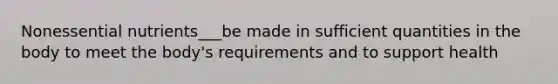 Nonessential nutrients___be made in sufficient quantities in the body to meet the body's requirements and to support health