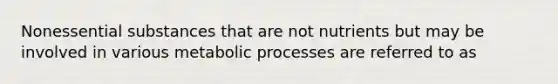 Nonessential substances that are not nutrients but may be involved in various metabolic processes are referred to as