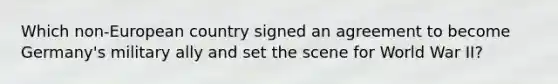 Which non-European country signed an agreement to become Germany's military ally and set the scene for World War II?