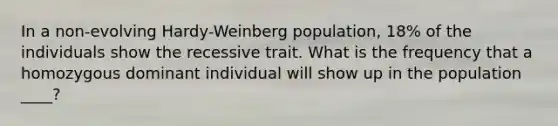 In a non-evolving Hardy-Weinberg population, 18% of the individuals show the recessive trait. What is the frequency that a homozygous dominant individual will show up in the population ____?