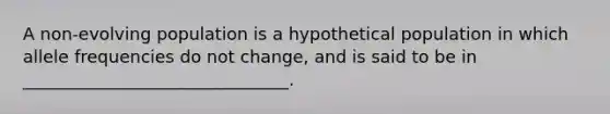 A non-evolving population is a hypothetical population in which allele frequencies do not change, and is said to be in _______________________________.