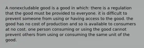 A nonexcludable good is a good in which: there is a regulation that the good must be provided to everyone. it is difficult to prevent someone from using or having access to the good. the good has no cost of production and so is available to consumers at no cost. one person consuming or using the good cannot prevent others from using or consuming the same unit of the good.