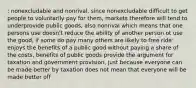 : nonexcludable and nonrival, since nonexcludable difficult to get people to voluntarily pay for them, markets therefore will tend to underprovide public goods, also nonrival which means that one persons use doesn't reduce the ability of another person ot use the good, if some do pay many others are likely to free ride: enjoys the benefits of a public good without paying a share of the costs, benefits of public goods provide the argument for taxation and government provision, just because everyone can be made better by taxation does not mean that everyone will be made better off