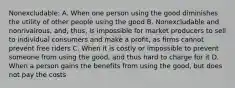 Nonexcludable: A. When one person using the good diminishes the utility of other people using the good B. Nonexcludable and nonrivalrous, and, thus, is impossible for market producers to sell to individual consumers and make a profit, as firms cannot prevent free riders C. When it is costly or impossible to prevent someone from using the good, and thus hard to charge for it D. When a person gains the benefits from using the good, but does not pay the costs