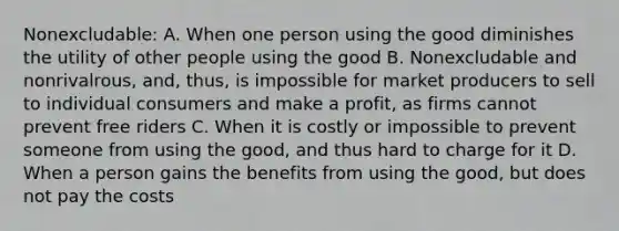 Nonexcludable: A. When one person using the good diminishes the utility of other people using the good B. Nonexcludable and nonrivalrous, and, thus, is impossible for market producers to sell to individual consumers and make a profit, as firms cannot prevent free riders C. When it is costly or impossible to prevent someone from using the good, and thus hard to charge for it D. When a person gains the benefits from using the good, but does not pay the costs