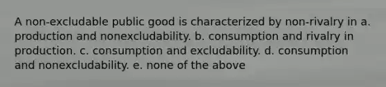 A non-excludable public good is characterized by non-rivalry in a. production and nonexcludability. b. consumption and rivalry in production. c. consumption and excludability. d. consumption and nonexcludability. e. none of the above