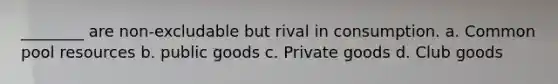 ________ are non-excludable but rival in consumption. a. Common pool resources b. public goods c. Private goods d. Club goods