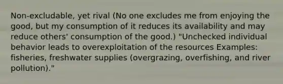 Non-excludable, yet rival (No one excludes me from enjoying the good, but my consumption of it reduces its availability and may reduce others' consumption of the good.) "Unchecked individual behavior leads to overexploitation of the resources Examples: fisheries, freshwater supplies (overgrazing, overfishing, and river pollution)."