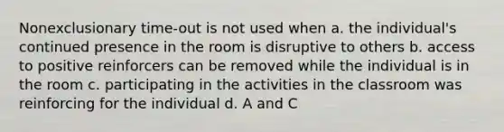 Nonexclusionary time-out is not used when a. the individual's continued presence in the room is disruptive to others b. access to positive reinforcers can be removed while the individual is in the room c. participating in the activities in the classroom was reinforcing for the individual d. A and C