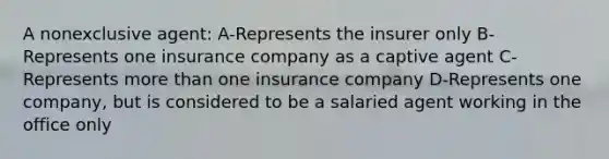 A nonexclusive agent: A-Represents the insurer only B-Represents one insurance company as a captive agent C-Represents more than one insurance company D-Represents one company, but is considered to be a salaried agent working in the office only