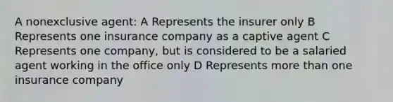 A nonexclusive agent: A Represents the insurer only B Represents one insurance company as a captive agent C Represents one company, but is considered to be a salaried agent working in the office only D Represents more than one insurance company