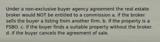 Under a non-exclusive buyer agency agreement the real estate broker would NOT be entitled to a commission a. if the broker sells the buyer a listing from another firm. b. if the property is a FSBO. c. if the buyer finds a suitable property without the broker. d. if the buyer cancels the agreement of sale.