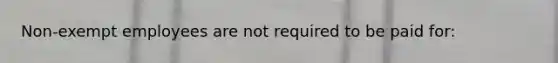 Non-exempt employees are not required to be paid for: