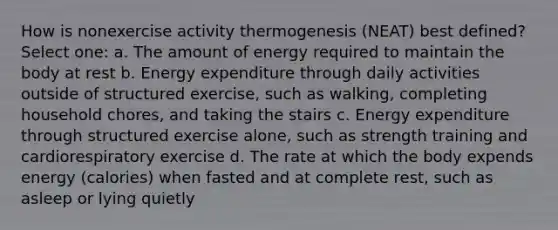 How is nonexercise activity thermogenesis (NEAT) best defined? Select one: a. The amount of energy required to maintain the body at rest b. Energy expenditure through daily activities outside of structured exercise, such as walking, completing household chores, and taking the stairs c. Energy expenditure through structured exercise alone, such as strength training and cardiorespiratory exercise d. The rate at which the body expends energy (calories) when fasted and at complete rest, such as asleep or lying quietly