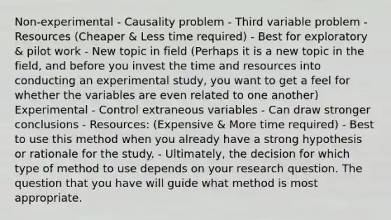 Non-experimental - Causality problem - Third variable problem - Resources (Cheaper & Less time required) - Best for exploratory & pilot work - New topic in field (Perhaps it is a new topic in the field, and before you invest the time and resources into conducting an experimental study, you want to get a feel for whether the variables are even related to one another) Experimental - Control extraneous variables - Can draw stronger conclusions - Resources: (Expensive & More time required) - Best to use this method when you already have a strong hypothesis or rationale for the study. - Ultimately, the decision for which type of method to use depends on your research question. The question that you have will guide what method is most appropriate.