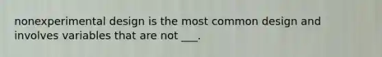 nonexperimental design is the most common design and involves variables that are not ___.