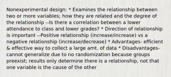 Nonexperimental design: * Examines the relationship between two or more variables; how they are related and the degree of the relationship --Is there a correlation between a lower attendance to class and lower grades? * Direction of relationship is important --Positive relationship (increase/increase) vs a negative relationship (increase/decrease) * Advantages- efficient & effective way to collect a large amt. of data * Disadvantages- cannot generalize due to no randomization because groups preexist; results only determine there is a relationship, not that one variable is the cause of the other