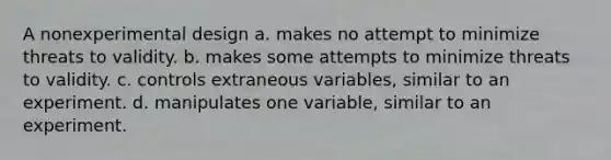 A nonexperimental design a. makes no attempt to minimize threats to validity. b. makes some attempts to minimize threats to validity. c. controls extraneous variables, similar to an experiment. d. manipulates one variable, similar to an experiment.