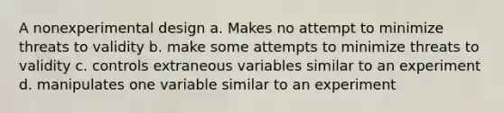 A nonexperimental design a. Makes no attempt to minimize threats to validity b. make some attempts to minimize threats to validity c. controls extraneous variables similar to an experiment d. manipulates one variable similar to an experiment