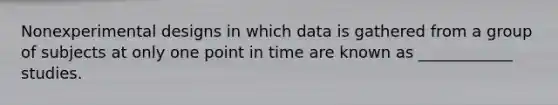 Nonexperimental designs in which data is gathered from a group of subjects at only one point in time are known as ____________ studies.