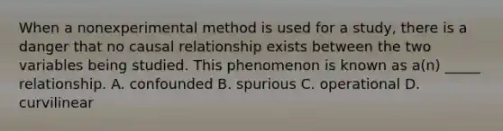 When a nonexperimental method is used for a study, there is a danger that no causal relationship exists between the two variables being studied. This phenomenon is known as a(n) _____ relationship. A. confounded B. spurious C. operational D. curvilinear