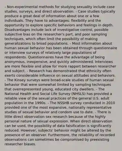 - Non-experimental methods for studying sexuality include case studies, surveys, and direct observation. - Case studies typically produce a great deal of information about one or a few individuals. They have to advantages: flexibility and the opportunity to explore specific behaviors and feelings in depth. Disadvantages include lack of investigative control, possible subjective bias on the researcher's part, and poor sampling techniques, which often limit the possibility of making generalizations to broad populations. - Most information about human sexual behavior has been obtained through questionnaire or interview surveys of relatively large populations of respondents. Questionnaires have the advantage of being anonymous, inexpensive, and quickly administered. Interviews are more flexible and allow for more rapport between researcher and subject. - Research has demonstrated that ethnicity often exerts considerable influence on sexual attitudes and behaviors. - The Kinsey surveys were broad-scale studies of human sexual behavior that were somewhat limited by sampling techniques that overrepresented young, educated city dwellers. - The National Health and Social Life Survey (NHSLS) has provided a reliable view of the sexual practices of the general U.S. adult population in the 1990s. - The NSSHB survey conducted in 2010 provided one of the most expansive, nationally representative studies of sexual behavior and condom use to date. - There is little direct observation sex research because of the highly personal nature of sexual expression. When direct observation can be used, the possibility of data falsification is significantly reduced. However, subjects' behavior might be altered by the presence of an observer. Furthermore, the reliability of recorded observations can sometimes be compromised by preexisting researcher biases.