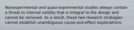 Nonexperimental and quasi-experimental studies always contain a threat to internal validity that is integral to the design and cannot be removed. As a result, these two research strategies cannot establish unambiguous cause-and-effect explanations.