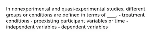 In nonexperimental and quasi-experimental studies, different groups or conditions are defined in terms of ____. - treatment conditions - preexisting participant variables or time - independent variables - dependent variables