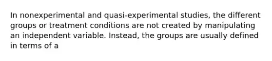 In nonexperimental and quasi-experimental studies, the different groups or treatment conditions are not created by manipulating an independent variable. Instead, the groups are usually defined in terms of a