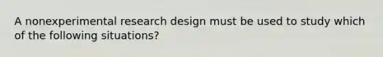 A nonexperimental research design must be used to study which of the following situations?