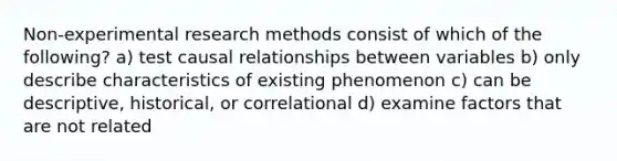 Non-<a href='https://www.questionai.com/knowledge/kD5GeV2lsd-experimental-research' class='anchor-knowledge'>experimental research</a> methods consist of which of the following? a) test <a href='https://www.questionai.com/knowledge/k7LYWrKNda-causal-relationships' class='anchor-knowledge'>causal relationships</a> between variables b) only describe characteristics of existing phenomenon c) can be descriptive, historical, or correlational d) examine factors that are not related