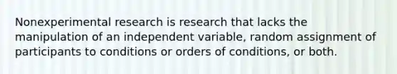 Nonexperimental research is research that lacks the manipulation of an independent variable, random assignment of participants to conditions or orders of conditions, or both.