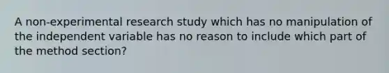 A non-experimental research study which has no manipulation of the independent variable has no reason to include which part of the method section?