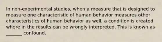 In non-experimental studies, when a measure that is designed to measure one characteristic of human behavior measures other characteristics of human behavior as well, a condition is created where in the results can be wrongly interpreted. This is known as _______ confound.