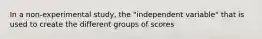 In a non-experimental study, the "independent variable" that is used to create the different groups of scores