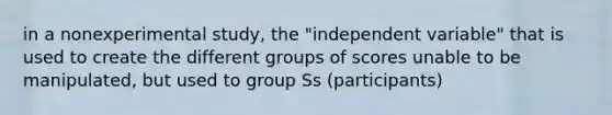 in a nonexperimental study, the "independent variable" that is used to create the different groups of scores unable to be manipulated, but used to group Ss (participants)