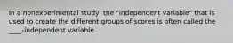 In a nonexperimental study, the "independent variable" that is used to create the different groups of scores is often called the ____-independent variable