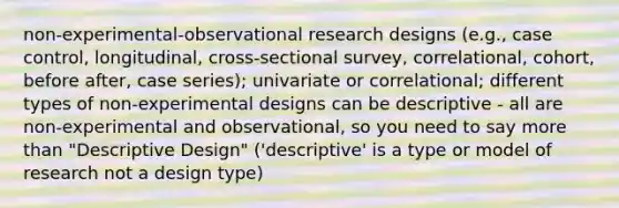 non-experimental-observational research designs (e.g., case control, longitudinal, cross-sectional survey, correlational, cohort, before after, case series); univariate or correlational; different types of non-experimental designs can be descriptive - all are non-experimental and observational, so you need to say more than "Descriptive Design" ('descriptive' is a type or model of research not a design type)