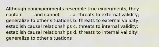 Although nonexperiments resemble true experiments, they contain ____ and cannot ____. a. threats to external validity; generalize to other situations b. threats to external validity; establish causal relationships c. threats to internal validity; establish causal relationships d. threats to internal validity; generalize to other situations